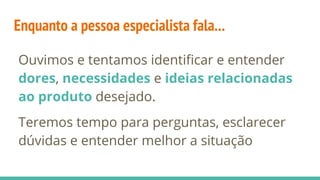 Enquanto a pessoa especialista fala...
Ouvimos e tentamos identiﬁcar e entender
dores, necessidades e ideias relacionadas
ao produto desejado.
Teremos tempo para perguntas, esclarecer
dúvidas e entender melhor a situação
 