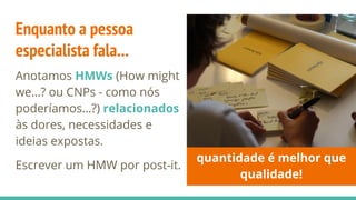 Enquanto a pessoa
especialista fala...
Anotamos HMWs (How might
we…? ou CNPs - como nós
poderíamos…?) relacionados
às dores, necessidades e
ideias expostas.
Escrever um HMW por post-it.
quantidade é melhor que
qualidade!
 