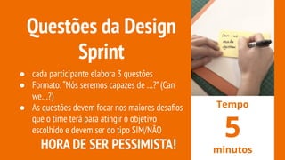 Questões da Design
Sprint
● cada participante elabora 3 questões
● Formato: “Nós seremos capazes de …?”(Can
we…?)
● As questões devem focar nos maiores desaﬁos
que o time terá para atingir o objetivo
escolhido e devem ser do tipo SIM/NÃO
HORA DE SER PESSIMISTA!
Tempo
5
minutos
 