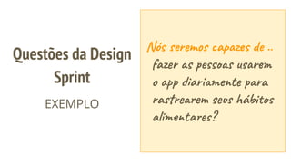 Nós seremos capazes de ..
fazer as pessoas usarem
o app diariamente para
rastrearem seus hábitos
alimentares?
Questões da Design
Sprint
EXEMPLO
 