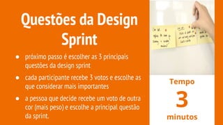 Questões da Design
Sprint
● próximo passo é escolher as 3 principais
questões da design sprint
● cada participante recebe 3 votos e escolhe as
que considerar mais importantes
● a pessoa que decide recebe um voto de outra
cor (mais peso) e escolhe a principal questão
da sprint.
Tempo
3
minutos
 