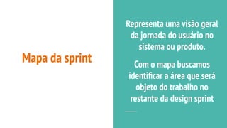 Mapa da sprint
Representa uma visão geral
da jornada do usuário no
sistema ou produto.
Com o mapa buscamos
identiﬁcar a área que será
objeto do trabalho no
restante da design sprint
 