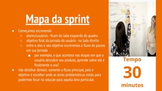Mapa da sprint
● Começamos escrevendo
○ atores/usuários -ﬁcam do lado esquerdo do quadro
○ objetivo ﬁnal da jornada do usuário -no lado direito
○ entre o ator e seu objetivo escrevemos o ﬂuxo de passos
em sua jornada
■ por exemplo,o que acontece nas etapas em que o
usuário descobre seu produto,aprende sobre ele e
ﬁnalmente o usa?
● não detalhar demais: somente o ﬂuxo principal,pois o
objetivo é escolher onde as áreas problemáticas estão,para
podermos focar na solução para aquela área particular.
Tempo
30
minutos
 