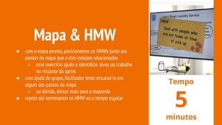 Mapa & HMW
● com o mapa pronto,posicionamos os HMWs junto aos
pontos do mapa que a eles estejam relacionados
○ esse exercício ajuda a identiﬁcar alvos do trabalho
no restante da sprint
● com ajuda do grupo,facilitador tenta encaixá-lo em
algum dos passos do mapa
○ na dúvida,deixar mais para a esquerda
● repete até terminarem os HMW ou o tempo esgotar
Tempo
5
minutos
 