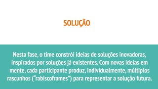 SOLUÇÃO
Nesta fase,o time constrói ideias de soluções inovadoras,
inspirados por soluções já existentes.Com novas ideias em
mente,cada participante produz,individualmente,múltiplos
rascunhos (“rabiscoframes”) para representar a solução futura.
 