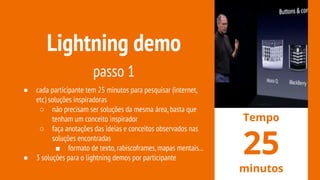 Lightning demo
passo 1
● cada participante tem 25 minutos para pesquisar (internet,
etc) soluções inspiradoras
○ não precisam ser soluções da mesma área,basta que
tenham um conceito inspirador
○ faça anotações das ideias e conceitos observados nas
soluções encontradas
■ formato de texto,rabiscoframes,mapas mentais...
● 3 soluções para o lightning demos por participante
Tempo
25
minutos
 