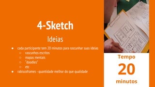 4-Sketch
Ideias
● cada participante tem 20 minutos para rascunhar suas ideias
○ rascunhos escritos
○ mapas mentais
○ “doodles”
○ etc
● rabiscoframes -quantidade melhor do que qualidade
Tempo
20
minutos
 