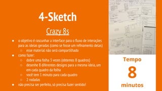4-Sketch
Crazy 8s
● o objetivo é rascunhar a interface para o ﬂuxo de interações
para as ideias geradas (como se fosse um reﬁnamento delas)
○ esse material não será compartilhado
● como fazer:
○ dobre uma folha 3 vezes (obtemos 8 quadros)
○ desenhe 8 diferentes designs para a mesma ideia,um
em cada quadro da folha
○ você tem 1 minuto para cada quadro
○ 2 rodadas
● não precisa ser perfeito,só precisa fazer sentido!
Tempo
8
minutos
 