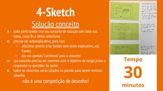 4-Sketch
Solução conceito
● cada participante cria seu conceito de solução com base nas
notas,crazy 8s e ideias anteriores
● precisa ser autoexplicativo,para isso:
○ adicionar postits e/ou balões com texto explicativo,aos
frames
○ dar um apelido “carinhoso”para o conceito
● seu conceito precisa ser coerente com o objetivo de longo prazo e
responder às questões da sprint.
● todos os conceitos serão colados na parede para serem revistos
amanhã.
não é uma competição de desenho!
Tempo
30
minutos
 