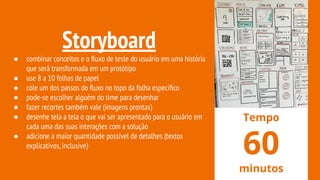 Storyboard
● combinar conceitos e o ﬂuxo de teste do usuário em uma história
que será transformada em um protótipo
● use 8 a 10 folhas de papel
● cole um dos passos do ﬂuxo no topo da folha especiﬁco
● pode-se escolher alguém do time para desenhar
● fazer recortes também vale (imagens prontas)
● desenhe tela a tela o que vai ser apresentado para o usuário em
cada uma das suas interações com a solução
● adicione a maior quantidade possível de detalhes (textos
explicativos,inclusive)
Tempo
60
minutos
 