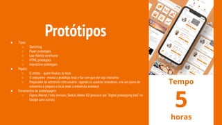 Protótipos● Tipos:
○ Sketching
○ Paper prototypes
○ Low-ﬁdelity wireframe
○ HTML prototypes
○ Interactive prototypes
● Papéis:
○ O artista - quem ﬁnaliza as telas
○ O costureiro -monta o protótipo ﬁnal e faz com que ele seja interativo
○ Preparador da entrevista com usuário -agenda os usuários testadores,cria um plano de
entrevista e prepara o local onde a entrevista acontece
● Ferramentas de prototipagem
○ Figma,Marvel,Finto,Invision,Sketch,Adobe XD (procurar por “digital prototyping tool”no
Google para outras)
Tempo
5
horas
 