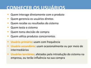 §  Quem	
  interage	
  diretamente	
  com	
  o	
  produto	
  
§  Quem	
  gerencia	
  os	
  usuários	
  diretos	
  
§  Quem	
  recebe	
  os	
  resultados	
  do	
  sistema	
  
§  Quem	
  testa	
  o	
  sistema	
  
§  Quem	
  toma	
  decisão	
  de	
  compra	
  
§  Quem	
  u7liza	
  produtos	
  concorrentes	
  
CONHECER	
  OS	
  USUÁRIOS	
  
§  Usuário	
  primário:	
  usam	
  com	
  frequência	
  
§  Usuário	
  secundário:	
  usam	
  ocasionalmente	
  ou	
  por	
  meio	
  de	
  
intermediários	
  
§  Usuários	
  terciários:	
  afetados	
  pela	
  introdução	
  do	
  sistema	
  na	
  
empresa,	
  ou	
  terão	
  inﬂuência	
  na	
  sua	
  compra	
  	
  
 