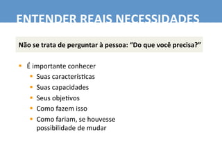 Não	
  se	
  trata	
  de	
  perguntar	
  à	
  pessoa:	
  “Do	
  que	
  você	
  precisa?”	
  
	
  
§  É	
  importante	
  conhecer	
  
§  Suas	
  caracterís7cas	
  
§  Suas	
  capacidades	
  
§  Seus	
  obje7vos	
  
§  Como	
  fazem	
  isso	
  
§  Como	
  fariam,	
  se	
  houvesse	
  	
  
possibilidade	
  de	
  mudar	
  
ENTENDER	
  REAIS	
  NECESSIDADES	
  
 