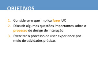 1.  Considerar	
  o	
  que	
  implica	
  fazer	
  UX	
  
2.  Discu7r	
  algumas	
  questões	
  importantes	
  sobre	
  o	
  
processo	
  de	
  design	
  de	
  interação	
  
3.  Exercitar	
  o	
  processo	
  de	
  user	
  experience	
  por	
  
meio	
  de	
  a7vidades	
  prá7cas	
  
OBJETIVOS	
  
 