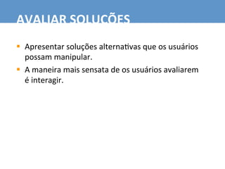 §  Apresentar	
  soluções	
  alterna7vas	
  que	
  os	
  usuários	
  
possam	
  manipular.	
  
§  A	
  maneira	
  mais	
  sensata	
  de	
  os	
  usuários	
  avaliarem	
  
é	
  interagir.	
  
AVALIAR	
  SOLUÇÕES	
  
 