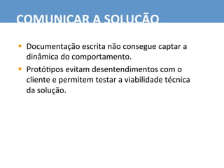 §  Documentação	
  escrita	
  não	
  consegue	
  captar	
  a	
  
dinâmica	
  do	
  comportamento.	
  
§  Protó7pos	
  evitam	
  desentendimentos	
  com	
  o	
  
cliente	
  e	
  permitem	
  testar	
  a	
  viabilidade	
  técnica	
  
da	
  solução.	
  
COMUNICAR	
  A	
  SOLUÇÃO	
  
 