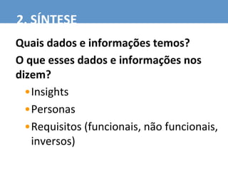 Quais	
  dados	
  e	
  informações	
  temos?	
  
O	
  que	
  esses	
  dados	
  e	
  informações	
  nos	
  
dizem?	
  	
  
• Insights	
  
• Personas	
  
• Requisitos	
  (funcionais,	
  não	
  funcionais,	
  
inversos)	
  
2.	
  SÍNTESE	
  
 