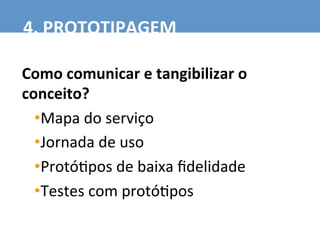 Como	
  comunicar	
  e	
  tangibilizar	
  o	
  
conceito?	
  
• Mapa	
  do	
  serviço	
  
• Jornada	
  de	
  uso	
  
• Protó7pos	
  de	
  baixa	
  ﬁdelidade	
  
• Testes	
  com	
  protó7pos	
  
4.	
  PROTOTIPAGEM	
  
 