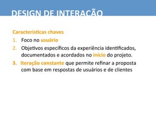 Caracterís6cas	
  chaves	
  
1.  Foco	
  no	
  usuário	
  
2.  Obje7vos	
  especíﬁcos	
  da	
  experiência	
  iden7ﬁcados,	
  
documentados	
  e	
  acordados	
  no	
  início	
  do	
  projeto.	
  
3.  Iteração	
  constante	
  que	
  permite	
  reﬁnar	
  a	
  proposta	
  
com	
  base	
  em	
  respostas	
  de	
  usuários	
  e	
  de	
  clientes	
  
DESIGN	
  DE	
  INTERAÇÃO	
  
 
