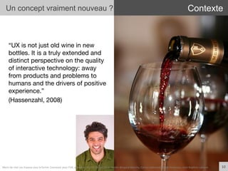 “UX is not just old wine in new
bottles. It is a truly extended and
distinct perspective on the quality
of interactive technology: away
from products and problems to
humans and the drivers of positive
experience.” 
(Hassenzahl, 2008)
10	
  
Un concept vraiment nouveau ? Contexte
Merci	
  de	
  citer	
  ces	
  travaux	
  sous	
  la	
  forme:	
  Concevoir	
  pour	
  l'UX,	
  workshop	
  FLUPA	
  UX-­‐Day	
  2013,	
  KersIn	
  Bongard-­‐Blanchy,	
  Carine	
  Lallemand,	
  Ioana	
  Ocnarescu,	
  Jean-­‐BapIste	
  Labrune	
  
 