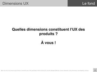 Dimensions UX
Quelles dimensions constituent l’UX des
produits ?
À vous !
Le fond
12	
  Merci	
  de	
  citer	
  ces	
  travaux	
  sous	
  la	
  forme:	
  Concevoir	
  pour	
  l'UX,	
  workshop	
  FLUPA	
  UX-­‐Day	
  2013,	
  KersIn	
  Bongard-­‐Blanchy,	
  Carine	
  Lallemand,	
  Ioana	
  Ocnarescu,	
  Jean-­‐BapIste	
  Labrune	
  
 