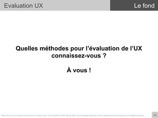 Evaluation UX
Quelles méthodes pour l’évaluation de l’UX
connaissez-vous ?
À vous !
Le fond
14	
  Merci	
  de	
  citer	
  ces	
  travaux	
  sous	
  la	
  forme:	
  Concevoir	
  pour	
  l'UX,	
  workshop	
  FLUPA	
  UX-­‐Day	
  2013,	
  KersIn	
  Bongard-­‐Blanchy,	
  Carine	
  Lallemand,	
  Ioana	
  Ocnarescu,	
  Jean-­‐BapIste	
  Labrune	
  
 