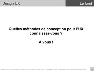 Design UX
Quelles méthodes de conception pour l’UX
connaissez-vous ?
À vous !
Le fond
16	
  Merci	
  de	
  citer	
  ces	
  travaux	
  sous	
  la	
  forme:	
  Concevoir	
  pour	
  l'UX,	
  workshop	
  FLUPA	
  UX-­‐Day	
  2013,	
  KersIn	
  Bongard-­‐Blanchy,	
  Carine	
  Lallemand,	
  Ioana	
  Ocnarescu,	
  Jean-­‐BapIste	
  Labrune	
  
 