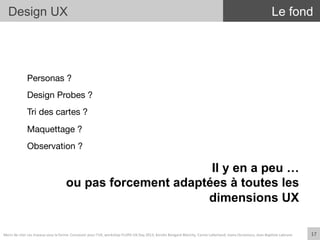 Personas ?
Design Probes ?
Tri des cartes ?
Maquettage ?
Observation ?


17	
  
Design UX Le fond
Il y en a peu …
ou pas forcement adaptées à toutes les
dimensions UX
Merci	
  de	
  citer	
  ces	
  travaux	
  sous	
  la	
  forme:	
  Concevoir	
  pour	
  l'UX,	
  workshop	
  FLUPA	
  UX-­‐Day	
  2013,	
  KersIn	
  Bongard-­‐Blanchy,	
  Carine	
  Lallemand,	
  Ioana	
  Ocnarescu,	
  Jean-­‐BapIste	
  Labrune	
  
 