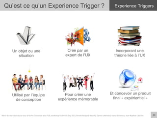 Utilisé par l’équipe
de conception
Pour créer une
expérience mémorable
Et concevoir un produit
ﬁnal « expérientiel »
Créé par un
expert de l’UX
Incorporant une
théorie liée à l’UX
Un objet ou une
situation
20	
  
Qu’est ce qu’un Experience Trigger ? Experience Triggers
20	
  Merci	
  de	
  citer	
  ces	
  travaux	
  sous	
  la	
  forme:	
  Concevoir	
  pour	
  l'UX,	
  workshop	
  FLUPA	
  UX-­‐Day	
  2013,	
  KersIn	
  Bongard-­‐Blanchy,	
  Carine	
  Lallemand,	
  Ioana	
  Ocnarescu,	
  Jean-­‐BapIste	
  Labrune	
  
 