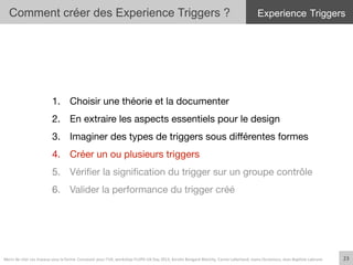 Comment créer des Experience Triggers ?
23	
  
1.  Choisir une théorie et la documenter
2.  En extraire les aspects essentiels pour le design
3.  Imaginer des types de triggers sous diﬀérentes formes
4.  Créer un ou plusieurs triggers
5.  Vériﬁer la signiﬁcation du trigger sur un groupe contrôle
6.  Valider la performance du trigger créé
Merci	
  de	
  citer	
  ces	
  travaux	
  sous	
  la	
  forme:	
  Concevoir	
  pour	
  l'UX,	
  workshop	
  FLUPA	
  UX-­‐Day	
  2013,	
  KersIn	
  Bongard-­‐Blanchy,	
  Carine	
  Lallemand,	
  Ioana	
  Ocnarescu,	
  Jean-­‐BapIste	
  Labrune	
  
Experience Triggers
 