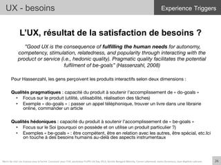 L’UX, résultat de la satisfaction de besoins ?
 ”Good UX is the consequence of fulﬁlling the human needs for autonomy,
competency, stimulation, relatedness, and popularity through interacting with the
product or service (i.e., hedonic quality). Pragmatic quality facilitates the potential
fulﬁlment of be-goals” (Hassenzahl, 2008)

Pour Hassenzahl, les gens perçoivent les produits interactifs selon deux dimensions :
Qualités pragmatiques : capacité du produit à soutenir l’accomplissement de « do-goals »
•  Focus sur le produit (utilité, utilisabilité, réalisation des tâches)
•  Exemple « do-goals » : passer un appel téléphonique, trouver un livre dans une librairie
online, commander un article
Qualités hédoniques : capacité du produit à soutenir l’accomplissement de « be-goals »
•  Focus sur le Soi (pourquoi on possède et on utilise un produit particulier ?)
•  Exemples « be-goals » : être compétent, être en relation avec les autres, être spécial, etc.Ici
on touche à des besoins humains au-delà des aspects instrumentaux


UX - besoins
26	
  Merci	
  de	
  citer	
  ces	
  travaux	
  sous	
  la	
  forme:	
  Concevoir	
  pour	
  l'UX,	
  workshop	
  FLUPA	
  UX-­‐Day	
  2013,	
  KersIn	
  Bongard-­‐Blanchy,	
  Carine	
  Lallemand,	
  Ioana	
  Ocnarescu,	
  Jean-­‐BapIste	
  Labrune	
  
Experience Triggers
 
