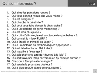 1.  Qui aime les pantalons rouges ?
2.  Qui vous connait mieux que vous-même ? 
3.  Qui est designer ? 
4.  Qui cherche la créativité ? 
5.  Qui peut vous faire danser le chachacha ? 
6.  Qui a un diplôme en génie mécanique ?
7.  Qui est le/la plus jeune ? 
8.  Qui a dit « l’ethnologie est la science des poubelles » ?
9.  Qui connait le mieux FLUPA ? 
10.  Qui a étudié et travaillé au Japon ?
11.  Qui a un diplôme en mathématiques appliquées ?
12.  Qui est lab director au Bell Labs ?
13.  Qui travaille à l’étranger ?
14.  Qui sait chanter le alto de ‘l’hymne à la joie’ ?
15.  Qui sait traverser Paris en voiture en 15 minutes chrono ?
16.  Chez qui il faut pas aller manger ?
17.  Qui sera le/la prochaine docteur ?
18.  Qui a plus de 200 paires de chaussures ?
Qui sommes-nous ?
3	
  
Intro
Merci	
  de	
  citer	
  ces	
  travaux	
  sous	
  la	
  forme:	
  Concevoir	
  pour	
  l'UX,	
  workshop	
  FLUPA	
  UX-­‐Day	
  2013,	
  KersIn	
  Bongard-­‐Blanchy,	
  Carine	
  Lallemand,	
  Ioana	
  Ocnarescu,	
  Jean-­‐BapIste	
  Labrune	
  
 