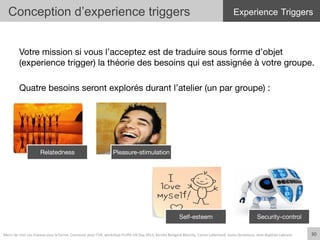 Votre mission si vous l’acceptez est de traduire sous forme d’objet
(experience trigger) la théorie des besoins qui est assignée à votre groupe.

Quatre besoins seront explorés durant l’atelier (un par groupe) :
Relatedness
 Pleasure-stimulation
Self-esteem
 Security-control
Conception d’experience triggers
30	
  Merci	
  de	
  citer	
  ces	
  travaux	
  sous	
  la	
  forme:	
  Concevoir	
  pour	
  l'UX,	
  workshop	
  FLUPA	
  UX-­‐Day	
  2013,	
  KersIn	
  Bongard-­‐Blanchy,	
  Carine	
  Lallemand,	
  Ioana	
  Ocnarescu,	
  Jean-­‐BapIste	
  Labrune	
  
Experience Triggers
 