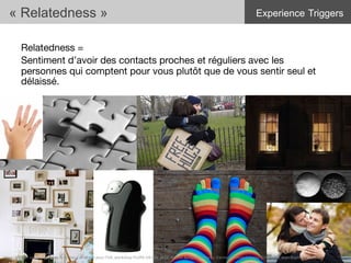 Relatedness = 
Sentiment d’avoir des contacts proches et réguliers avec les
personnes qui comptent pour vous plutôt que de vous sentir seul et
délaissé.
« Relatedness »
31	
  Merci	
  de	
  citer	
  ces	
  travaux	
  sous	
  la	
  forme:	
  Concevoir	
  pour	
  l'UX,	
  workshop	
  FLUPA	
  UX-­‐Day	
  2013,	
  KersIn	
  Bongard-­‐Blanchy,	
  Carine	
  Lallemand,	
  Ioana	
  Ocnarescu,	
  Jean-­‐BapIste	
  Labrune	
  
Experience Triggers
 