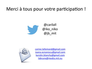 Merci	
  à	
  tous	
  pour	
  votre	
  parIcipaIon	
  !	
  
carine.lallemand@gmail.com	
  	
  
ioana.ocnarescu@gmail.com	
  	
  
kersIn.blanchy@gmail.com	
  	
  
labrune@media.mit.eu	
  	
  
	
  
	
  
@carilall	
  
@iko_niko	
  
@jb_mit	
  
 
