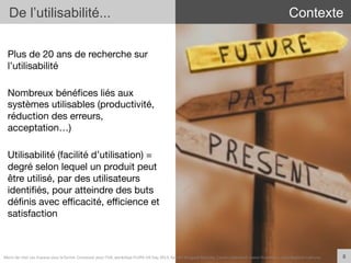 Plus de 20 ans de recherche sur
l’utilisabilité
Nombreux bénéﬁces liés aux
systèmes utilisables (productivité,
réduction des erreurs,
acceptation…)
Utilisabilité (facilité d’utilisation) =
degré selon lequel un produit peut
être utilisé, par des utilisateurs
identiﬁés, pour atteindre des buts
déﬁnis avec eﬃcacité, eﬃcience et
satisfaction
8	
  
De l’utilisabilité... Contexte
Merci	
  de	
  citer	
  ces	
  travaux	
  sous	
  la	
  forme:	
  Concevoir	
  pour	
  l'UX,	
  workshop	
  FLUPA	
  UX-­‐Day	
  2013,	
  KersIn	
  Bongard-­‐Blanchy,	
  Carine	
  Lallemand,	
  Ioana	
  Ocnarescu,	
  Jean-­‐BapIste	
  Labrune	
  
 