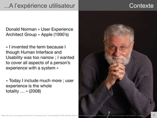 Donald Norman « User Experience
Architect Group » Apple (1990’s)

« I invented the term because I
though Human Interface and
Usability was too narrow ; I wanted
to cover all aspects of a person’s
experience with a system »

« Today I include much more ; user
experience is the whole
totality … » (2008)
9	
  
...A l’expérience utilisateur Contexte
Merci	
  de	
  citer	
  ces	
  travaux	
  sous	
  la	
  forme:	
  Concevoir	
  pour	
  l'UX,	
  workshop	
  FLUPA	
  UX-­‐Day	
  2013,	
  KersIn	
  Bongard-­‐Blanchy,	
  Carine	
  Lallemand,	
  Ioana	
  Ocnarescu,	
  Jean-­‐BapIste	
  Labrune	
  
 