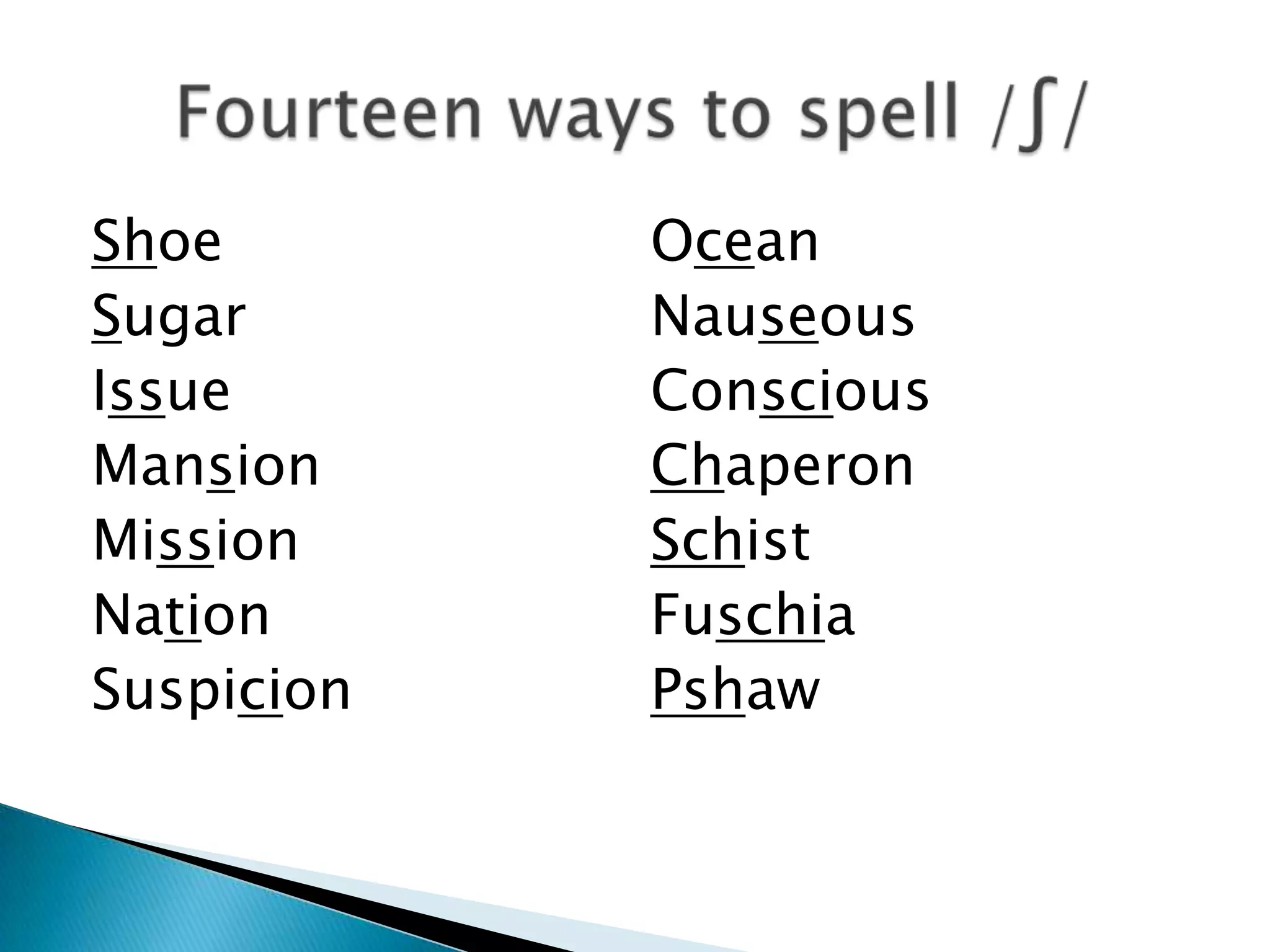 Shoe        Ocean
Sugar       Nauseous
Issue       Conscious
Mansion     Chaperon
Mission     Schist
Nation      Fuschia
Suspicion   Pshaw
 