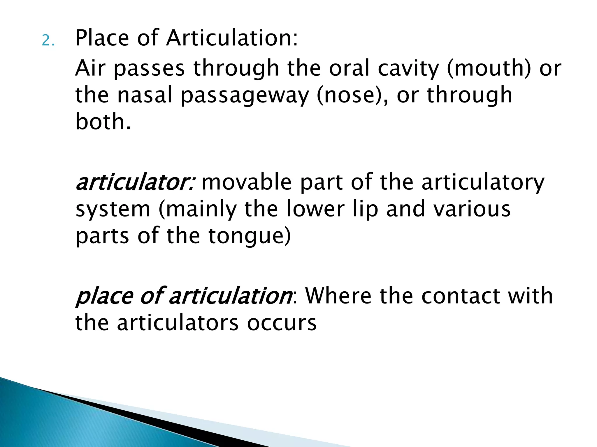 2.   Place of Articulation:
     Air passes through the oral cavity (mouth) or
     the nasal passageway (nose), or through
     both.

     articulator: movable part of the articulatory
     system (mainly the lower lip and various
     parts of the tongue)

     place of articulation: Where the contact with
     the articulators occurs
 