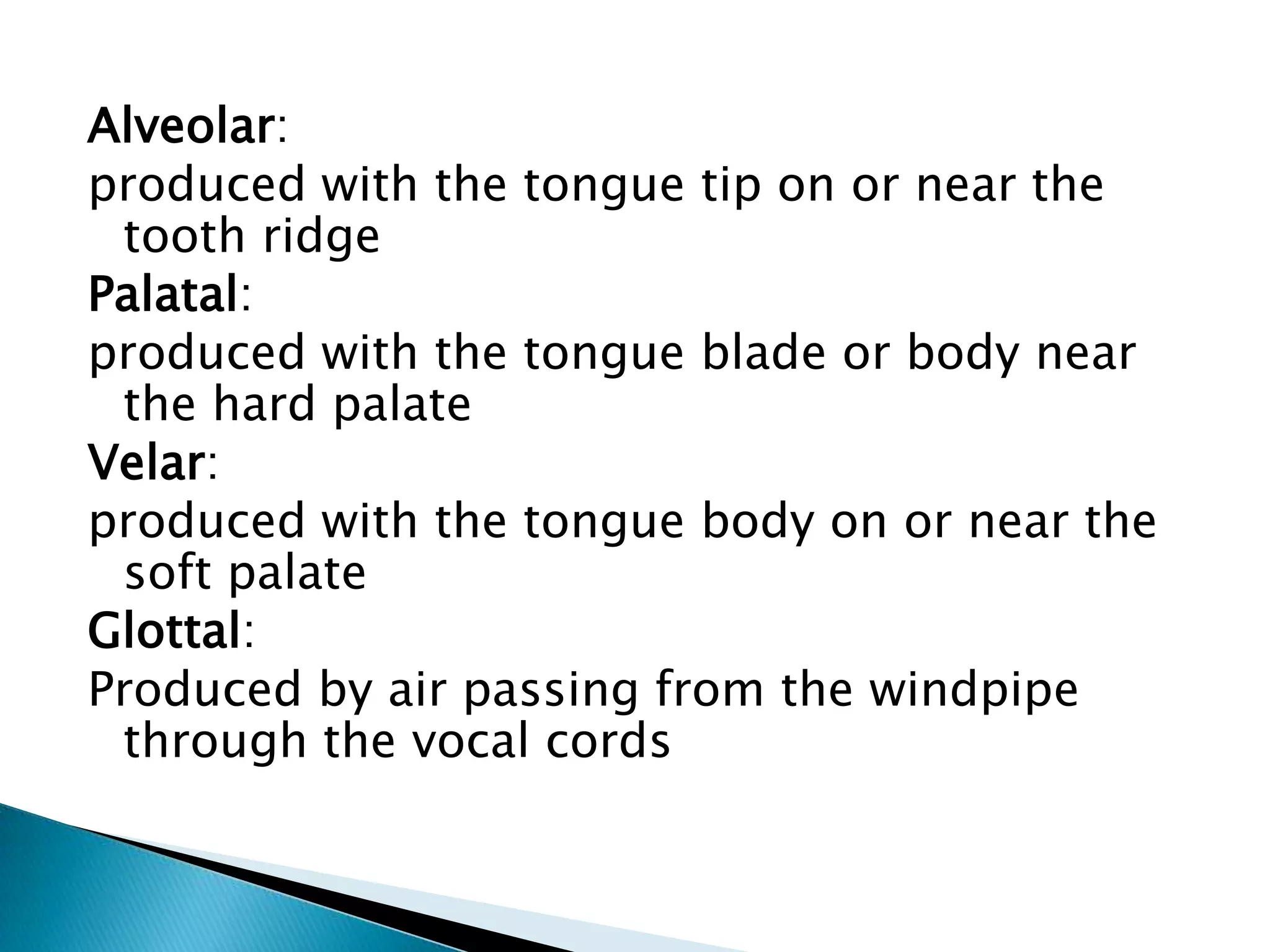 Alveolar:
produced with the tongue tip on or near the
 tooth ridge
Palatal:
produced with the tongue blade or body near
 the hard palate
Velar:
produced with the tongue body on or near the
 soft palate
Glottal:
Produced by air passing from the windpipe
 through the vocal cords
 