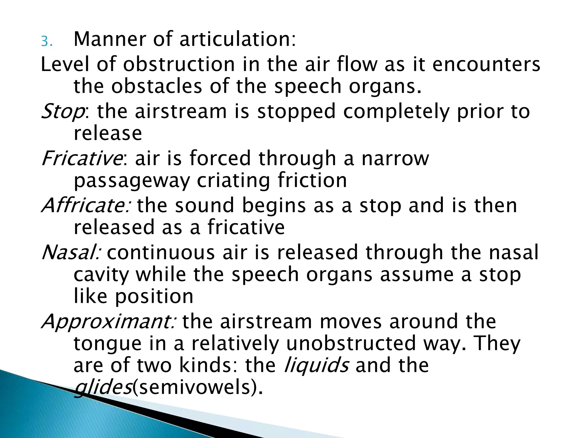 3.  Manner of articulation:
Level of obstruction in the air flow as it encounters
    the obstacles of the speech organs.
Stop: the airstream is stopped completely prior to
    release
Fricative: air is forced through a narrow
    passageway criating friction
Affricate: the sound begins as a stop and is then
    released as a fricative
Nasal: continuous air is released through the nasal
    cavity while the speech organs assume a stop
    like position
Approximant: the airstream moves around the
    tongue in a relatively unobstructed way. They
    are of two kinds: the liquids and the
    glides(semivowels).
 