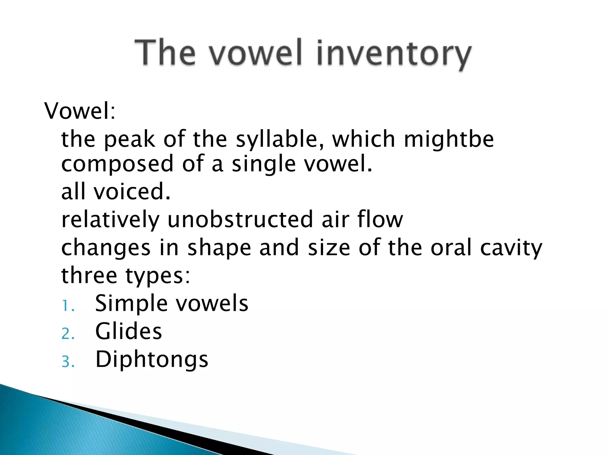 Vowel:
 the peak of the syllable, which mightbe
 composed of a single vowel.
 all voiced.
 relatively unobstructed air flow
 changes in shape and size of the oral cavity
 three types:
 1. Simple vowels
 2. Glides
 3. Diphtongs
 