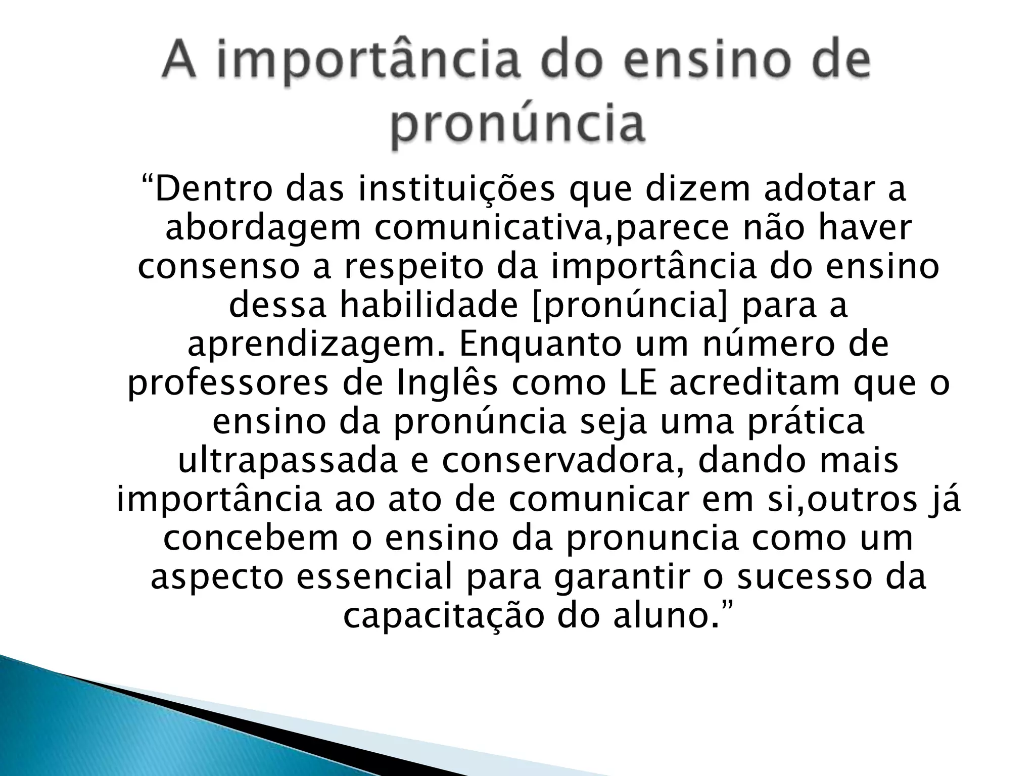 “Dentro das instituições que dizem adotar a
    abordagem comunicativa,parece não haver
 consenso a respeito da importância do ensino
        dessa habilidade [pronúncia] para a
     aprendizagem. Enquanto um número de
 professores de Inglês como LE acreditam que o
       ensino da pronúncia seja uma prática
     ultrapassada e conservadora, dando mais
importância ao ato de comunicar em si,outros já
    concebem o ensino da pronuncia como um
   aspecto essencial para garantir o sucesso da
              capacitação do aluno.”
 
