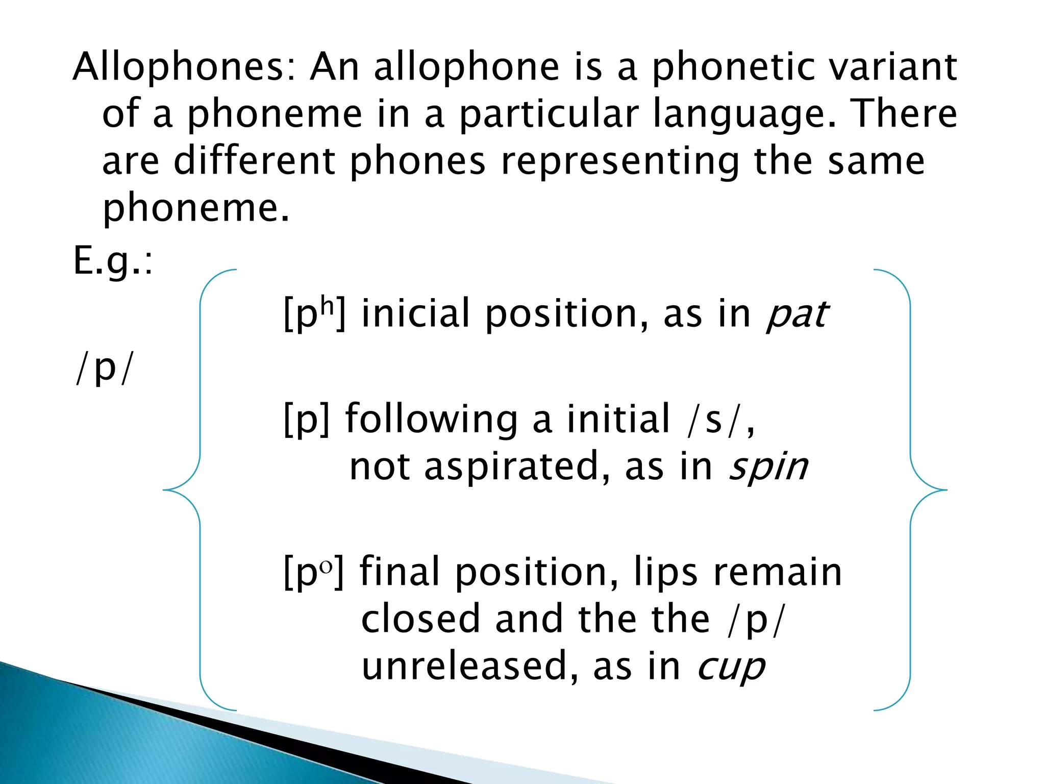 Allophones: An allophone is a phonetic variant
  of a phoneme in a particular language. There
  are different phones representing the same
  phoneme.
E.g.:
            [ph] inicial position, as in pat
/p/
            [p] following a initial /s/,
                not aspirated, as in spin

          [p ] final position, lips remain
               closed and the the /p/
               unreleased, as in cup
 