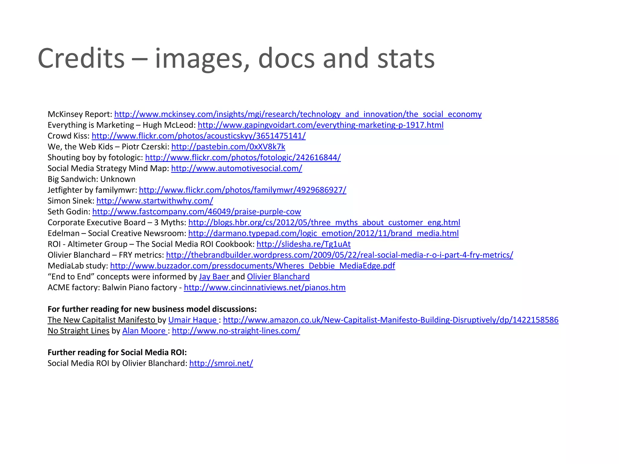 Credits – images, docs and stats
McKinsey Report: http://www.mckinsey.com/insights/mgi/research/technology_and_innovation/the_social_economy
Everything is Marketing – Hugh McLeod: http://www.gapingvoidart.com/everything-marketing-p-1917.html
Crowd Kiss: http://www.flickr.com/photos/acousticskyy/3651475141/
We, the Web Kids – Piotr Czerski: http://pastebin.com/0xXV8k7k
Shouting boy by fotologic: http://www.flickr.com/photos/fotologic/242616844/
Social Media Strategy Mind Map: http://www.automotivesocial.com/
Big Sandwich: Unknown
Jetfighter by familymwr: http://www.flickr.com/photos/familymwr/4929686927/
Simon Sinek: http://www.startwithwhy.com/
Seth Godin: http://www.fastcompany.com/46049/praise-purple-cow
Corporate Executive Board – 3 Myths: http://blogs.hbr.org/cs/2012/05/three_myths_about_customer_eng.html
Edelman – Social Creative Newsroom: http://darmano.typepad.com/logic_emotion/2012/11/brand_media.html
ROI - Altimeter Group – The Social Media ROI Cookbook: http://slidesha.re/Tg1uAt
Olivier Blanchard – FRY metrics: http://thebrandbuilder.wordpress.com/2009/05/22/real-social-media-r-o-i-part-4-fry-metrics/
MediaLab study: http://www.buzzador.com/pressdocuments/Wheres_Debbie_MediaEdge.pdf
“End to End” concepts were informed by Jay Baer and Olivier Blanchard
ACME factory: Balwin Piano factory - http://www.cincinnativiews.net/pianos.htm

For further reading for new business model discussions:
The New Capitalist Manifesto by Umair Haque : http://www.amazon.co.uk/New-Capitalist-Manifesto-Building-Disruptively/dp/1422158586
No Straight Lines by Alan Moore : http://www.no-straight-lines.com/

Further reading for Social Media ROI:
Social Media ROI by Olivier Blanchard: http://smroi.net/
 