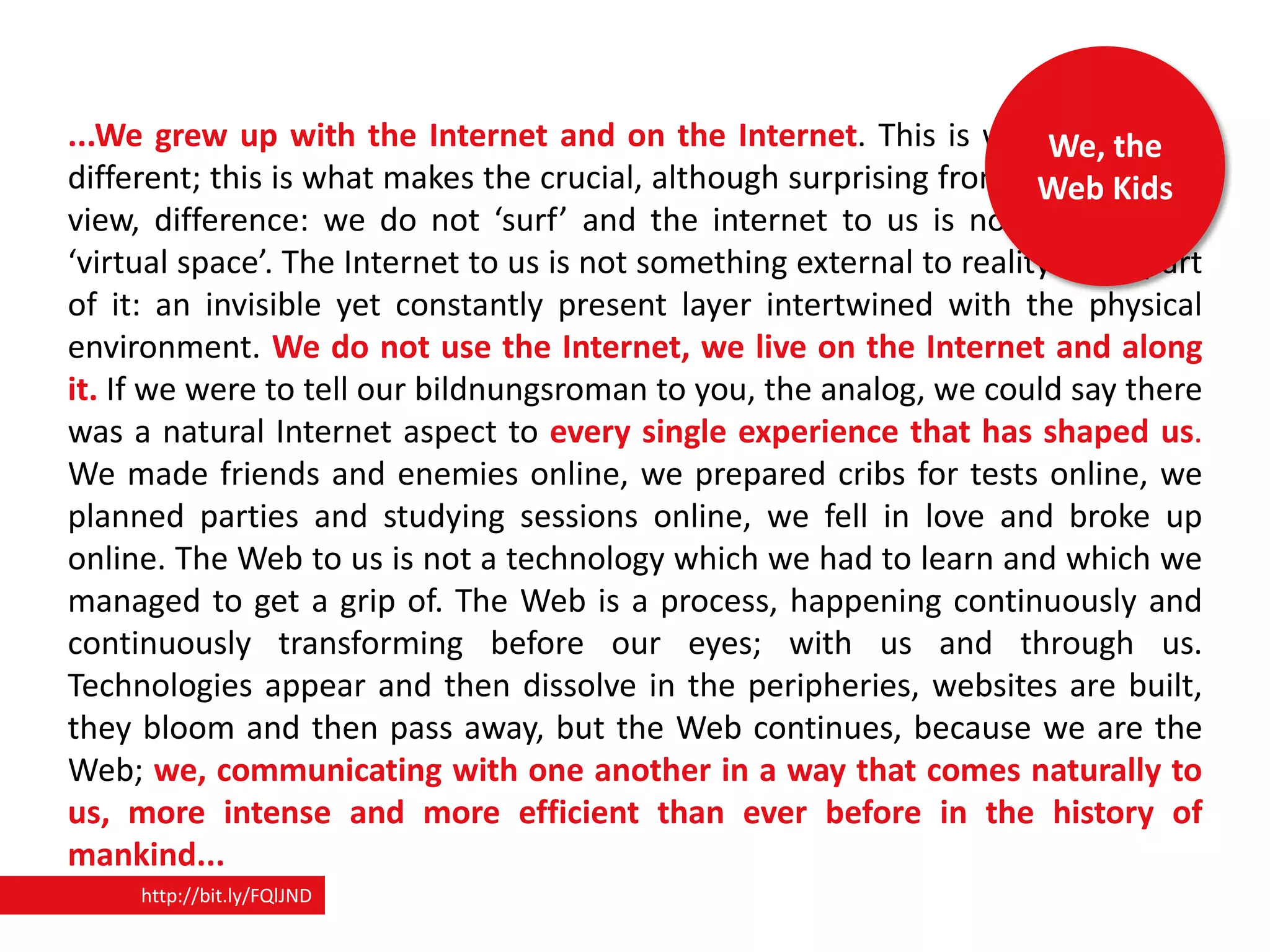 ...We grew up with the Internet and on the Internet. This is whatWe, the us
                                                                         makes
different; this is what makes the crucial, although surprising from your point of
                                                                       Web Kids
view, difference: we do not ‘surf’ and the internet to us is not a ‘place’ or
‘virtual space’. The Internet to us is not something external to reality but a part
of it: an invisible yet constantly present layer intertwined with the physical
environment. We do not use the Internet, we live on the Internet and along
it. If we were to tell our bildnungsroman to you, the analog, we could say there
was a natural Internet aspect to every single experience that has shaped us.
We made friends and enemies online, we prepared cribs for tests online, we
planned parties and studying sessions online, we fell in love and broke up
online. The Web to us is not a technology which we had to learn and which we
managed to get a grip of. The Web is a process, happening continuously and
continuously transforming before our eyes; with us and through us.
Technologies appear and then dissolve in the peripheries, websites are built,
they bloom and then pass away, but the Web continues, because we are the
Web; we, communicating with one another in a way that comes naturally to
us, more intense and more efficient than ever before in the history of
mankind...
     http://bit.ly/FQlJND
 