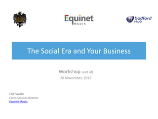 The Social Era and Your Business

                           Workshop (sort of)
                           28 November, 2012


Eric Swain
Client Services Director
Equinet Media
 
