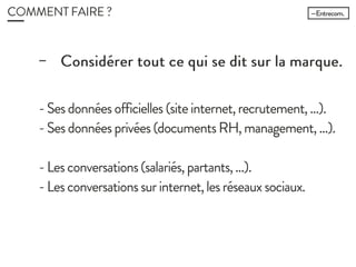 COMMENT FAIRE ?
− Considérer tout ce qui se dit sur la
marque.
- Ses données officielles (site internet, recrutement,
…).
- Ses données privées (documents RH,
management, …).
- Les conversations (salariés, partants, …).
- Les conversations sur internet, les réseaux
sociaux.
 
