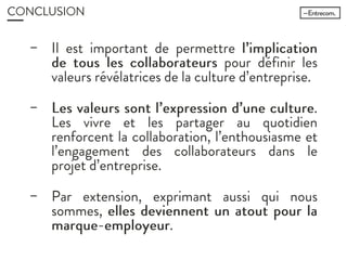 CONCLUSION
− Il est important de permettre
l’implication de tous les
collaborateurs pour définir les valeurs
révélatrices de la culture d’entreprise.
− Les valeurs sont l’expression d’une
culture. Les vivre et les partager au
quotidien renforcent la collaboration,
l’enthousiasme et l’engagement des
collaborateurs dans le projet
d’entreprise.
− Par extension, exprimant aussi qui nous
sommes, elles deviennent un atout
pour la marque-employeur.
 