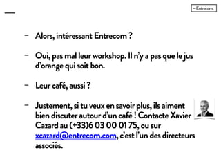 − Alors, intéressant Entrecom ?
− Oui, pas mal leur workshop. Il n’y a pas
que le jus d’orange qui soit bon.
− Leur café, aussi ?
− Justement, si tu veux en savoir plus, ils
aiment bien discuter autour d’un café !
Contacte Xavier Cazard au (+33)6 03 00
01 75, ou sur xcazard@entrecom.com,
c’est l’un des directeurs associés.
 